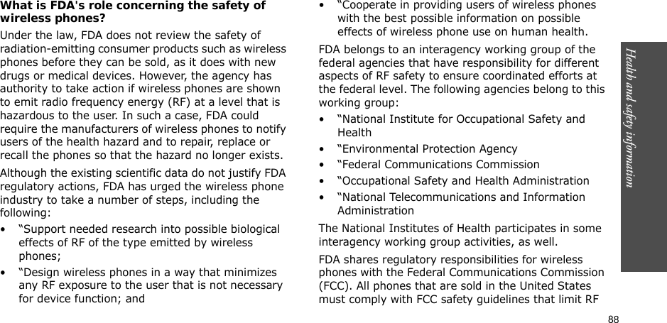 88Health and safety informationWhat is FDA&apos;s role concerning the safety of wireless phones?Under the law, FDA does not review the safety of radiation-emitting consumer products such as wireless phones before they can be sold, as it does with new drugs or medical devices. However, the agency has authority to take action if wireless phones are shown to emit radio frequency energy (RF) at a level that is hazardous to the user. In such a case, FDA could require the manufacturers of wireless phones to notify users of the health hazard and to repair, replace or recall the phones so that the hazard no longer exists.Although the existing scientific data do not justify FDA regulatory actions, FDA has urged the wireless phone industry to take a number of steps, including the following:• “Support needed research into possible biological effects of RF of the type emitted by wireless phones;• “Design wireless phones in a way that minimizes any RF exposure to the user that is not necessary for device function; and• “Cooperate in providing users of wireless phones with the best possible information on possible effects of wireless phone use on human health.FDA belongs to an interagency working group of the federal agencies that have responsibility for different aspects of RF safety to ensure coordinated efforts at the federal level. The following agencies belong to this working group:• “National Institute for Occupational Safety and Health• “Environmental Protection Agency• “Federal Communications Commission• “Occupational Safety and Health Administration• “National Telecommunications and Information AdministrationThe National Institutes of Health participates in some interagency working group activities, as well.FDA shares regulatory responsibilities for wireless phones with the Federal Communications Commission (FCC). All phones that are sold in the United States must comply with FCC safety guidelines that limit RF 