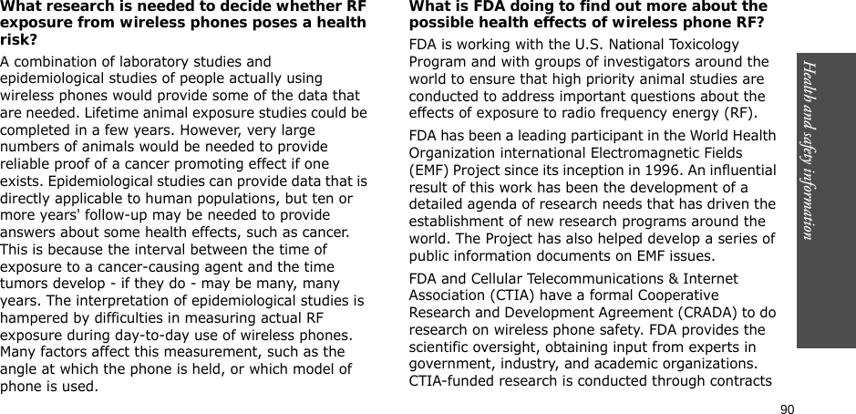 90Health and safety informationWhat research is needed to decide whether RF exposure from wireless phones poses a health risk?A combination of laboratory studies and epidemiological studies of people actually using wireless phones would provide some of the data that are needed. Lifetime animal exposure studies could be completed in a few years. However, very large numbers of animals would be needed to provide reliable proof of a cancer promoting effect if one exists. Epidemiological studies can provide data that is directly applicable to human populations, but ten or more years&apos; follow-up may be needed to provide answers about some health effects, such as cancer. This is because the interval between the time of exposure to a cancer-causing agent and the time tumors develop - if they do - may be many, many years. The interpretation of epidemiological studies is hampered by difficulties in measuring actual RF exposure during day-to-day use of wireless phones. Many factors affect this measurement, such as the angle at which the phone is held, or which model of phone is used.What is FDA doing to find out more about the possible health effects of wireless phone RF?FDA is working with the U.S. National Toxicology Program and with groups of investigators around the world to ensure that high priority animal studies are conducted to address important questions about the effects of exposure to radio frequency energy (RF).FDA has been a leading participant in the World Health Organization international Electromagnetic Fields (EMF) Project since its inception in 1996. An influential result of this work has been the development of a detailed agenda of research needs that has driven the establishment of new research programs around the world. The Project has also helped develop a series of public information documents on EMF issues.FDA and Cellular Telecommunications &amp; Internet Association (CTIA) have a formal Cooperative Research and Development Agreement (CRADA) to do research on wireless phone safety. FDA provides the scientific oversight, obtaining input from experts in government, industry, and academic organizations. CTIA-funded research is conducted through contracts 