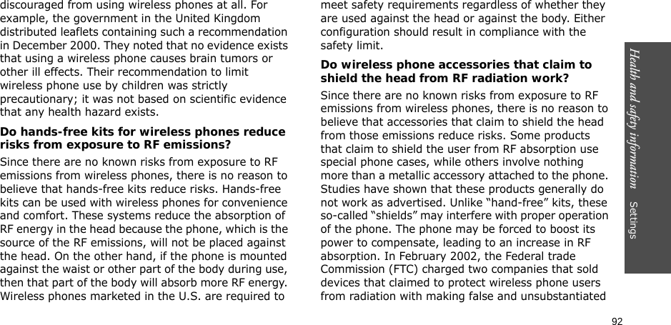 92Health and safety information    Settings discouraged from using wireless phones at all. For example, the government in the United Kingdom distributed leaflets containing such a recommendation in December 2000. They noted that no evidence exists that using a wireless phone causes brain tumors or other ill effects. Their recommendation to limit wireless phone use by children was strictly precautionary; it was not based on scientific evidence that any health hazard exists. Do hands-free kits for wireless phones reduce risks from exposure to RF emissions?Since there are no known risks from exposure to RF emissions from wireless phones, there is no reason to believe that hands-free kits reduce risks. Hands-free kits can be used with wireless phones for convenience and comfort. These systems reduce the absorption of RF energy in the head because the phone, which is the source of the RF emissions, will not be placed against the head. On the other hand, if the phone is mounted against the waist or other part of the body during use, then that part of the body will absorb more RF energy. Wireless phones marketed in the U.S. are required to meet safety requirements regardless of whether they are used against the head or against the body. Either configuration should result in compliance with the safety limit.Do wireless phone accessories that claim to shield the head from RF radiation work?Since there are no known risks from exposure to RF emissions from wireless phones, there is no reason to believe that accessories that claim to shield the head from those emissions reduce risks. Some products that claim to shield the user from RF absorption use special phone cases, while others involve nothing more than a metallic accessory attached to the phone. Studies have shown that these products generally do not work as advertised. Unlike “hand-free” kits, these so-called “shields” may interfere with proper operation of the phone. The phone may be forced to boost its power to compensate, leading to an increase in RF absorption. In February 2002, the Federal trade Commission (FTC) charged two companies that sold devices that claimed to protect wireless phone users from radiation with making false and unsubstantiated 