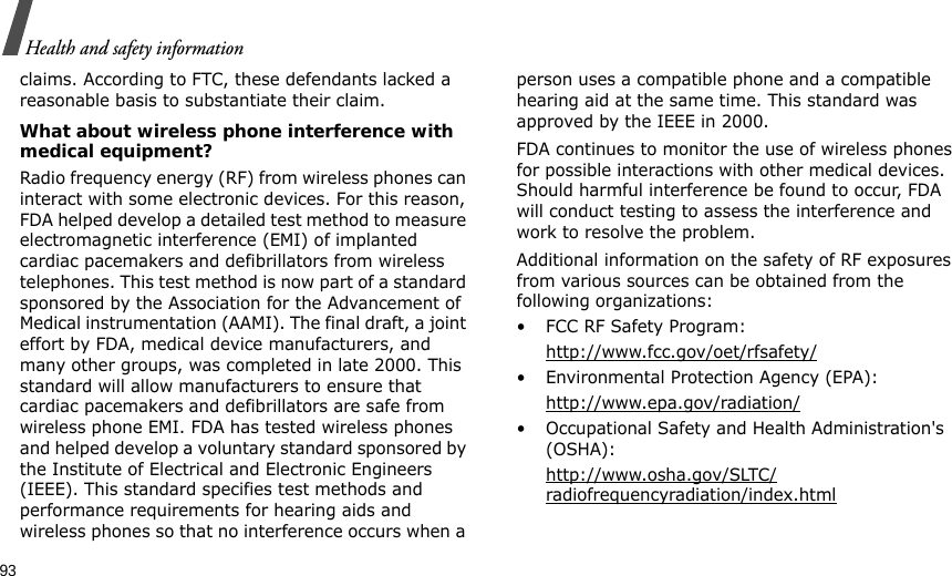 93Health and safety informationclaims. According to FTC, these defendants lacked a reasonable basis to substantiate their claim.What about wireless phone interference with medical equipment?Radio frequency energy (RF) from wireless phones can interact with some electronic devices. For this reason, FDA helped develop a detailed test method to measure electromagnetic interference (EMI) of implanted cardiac pacemakers and defibrillators from wireless telephones. This test method is now part of a standard sponsored by the Association for the Advancement of Medical instrumentation (AAMI). The final draft, a joint effort by FDA, medical device manufacturers, and many other groups, was completed in late 2000. This standard will allow manufacturers to ensure that cardiac pacemakers and defibrillators are safe from wireless phone EMI. FDA has tested wireless phones and helped develop a voluntary standard sponsored by the Institute of Electrical and Electronic Engineers (IEEE). This standard specifies test methods and performance requirements for hearing aids and wireless phones so that no interference occurs when a person uses a compatible phone and a compatible hearing aid at the same time. This standard was approved by the IEEE in 2000.FDA continues to monitor the use of wireless phones for possible interactions with other medical devices. Should harmful interference be found to occur, FDA will conduct testing to assess the interference and work to resolve the problem.Additional information on the safety of RF exposures from various sources can be obtained from the following organizations:• FCC RF Safety Program:http://www.fcc.gov/oet/rfsafety/• Environmental Protection Agency (EPA):http://www.epa.gov/radiation/• Occupational Safety and Health Administration&apos;s (OSHA): http://www.osha.gov/SLTC/radiofrequencyradiation/index.html