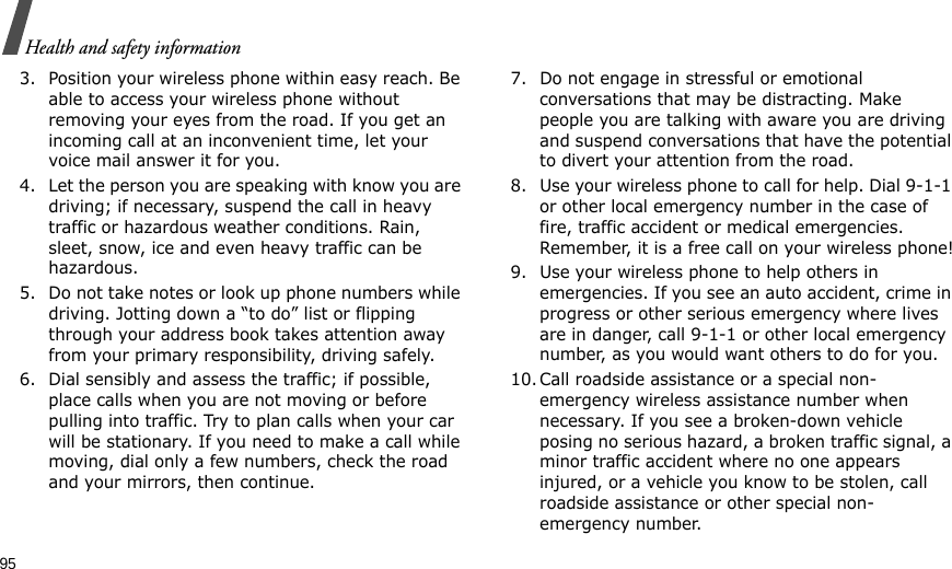 95Health and safety information3. Position your wireless phone within easy reach. Be able to access your wireless phone without removing your eyes from the road. If you get an incoming call at an inconvenient time, let your voice mail answer it for you.4. Let the person you are speaking with know you are driving; if necessary, suspend the call in heavy traffic or hazardous weather conditions. Rain, sleet, snow, ice and even heavy traffic can be hazardous.5. Do not take notes or look up phone numbers while driving. Jotting down a “to do” list or flipping through your address book takes attention away from your primary responsibility, driving safely.6. Dial sensibly and assess the traffic; if possible, place calls when you are not moving or before pulling into traffic. Try to plan calls when your car will be stationary. If you need to make a call while moving, dial only a few numbers, check the road and your mirrors, then continue.7. Do not engage in stressful or emotional conversations that may be distracting. Make people you are talking with aware you are driving and suspend conversations that have the potential to divert your attention from the road.8. Use your wireless phone to call for help. Dial 9-1-1 or other local emergency number in the case of fire, traffic accident or medical emergencies. Remember, it is a free call on your wireless phone!9. Use your wireless phone to help others in emergencies. If you see an auto accident, crime in progress or other serious emergency where lives are in danger, call 9-1-1 or other local emergency number, as you would want others to do for you.10. Call roadside assistance or a special non-emergency wireless assistance number when necessary. If you see a broken-down vehicle posing no serious hazard, a broken traffic signal, a minor traffic accident where no one appears injured, or a vehicle you know to be stolen, call roadside assistance or other special non-emergency number.