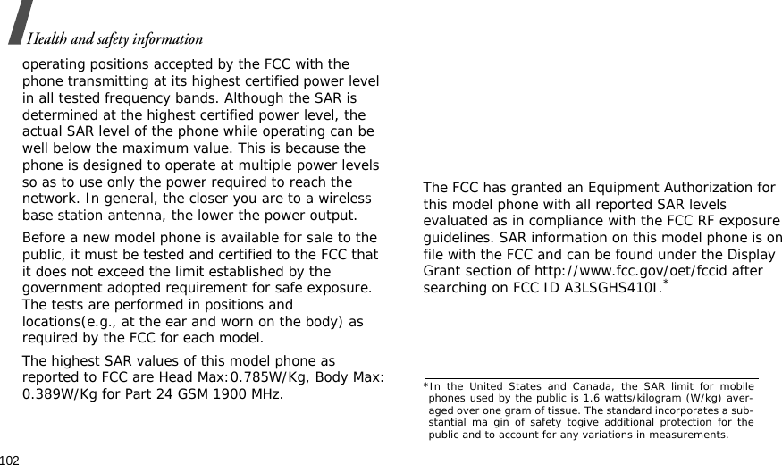 102Health and safety informationoperating positions accepted by the FCC with the phone transmitting at its highest certified power level in all tested frequency bands. Although the SAR is determined at the highest certified power level, the actual SAR level of the phone while operating can be well below the maximum value. This is because the phone is designed to operate at multiple power levels so as to use only the power required to reach the network. In general, the closer you are to a wireless base station antenna, the lower the power output.Before a new model phone is available for sale to the public, it must be tested and certified to the FCC that it does not exceed the limit established by the government adopted requirement for safe exposure. The tests are performed in positions and locations(e.g., at the ear and worn on the body) as required by the FCC for each model.The highest SAR values of this model phone as reported to FCC are Head Max:0.785W/Kg, Body Max: 0.389W/Kg for Part 24 GSM 1900 MHz.     The FCC has granted an Equipment Authorization for this model phone with all reported SAR levels evaluated as in compliance with the FCC RF exposure guidelines. SAR information on this model phone is on file with the FCC and can be found under the Display Grant section of http://www.fcc.gov/oet/fccid after searching on FCC ID A3LSGHS410I.**In the United States and Canada, the SAR limit for mobilephones used by the public is 1.6 watts/kilogram (W/kg) aver-aged over one gram of tissue. The standard incorporates a sub-stantial ma gin of safety togive additional protection for thepublic and to account for any variations in measurements.