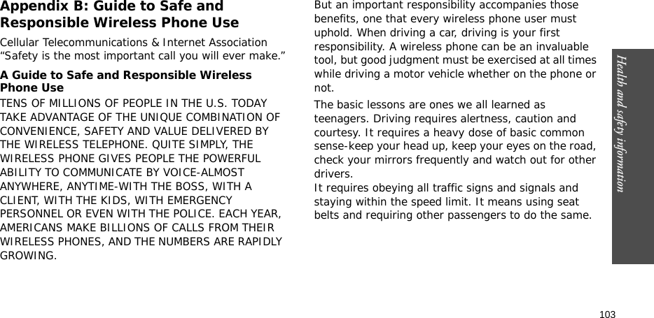 Health and safety information  103Appendix B: Guide to Safe and Responsible Wireless Phone UseCellular Telecommunications &amp; Internet Association “Safety is the most important call you will ever make.”A Guide to Safe and Responsible Wireless Phone UseTENS OF MILLIONS OF PEOPLE IN THE U.S. TODAY TAKE ADVANTAGE OF THE UNIQUE COMBINATION OF CONVENIENCE, SAFETY AND VALUE DELIVERED BY THE WIRELESS TELEPHONE. QUITE SIMPLY, THE WIRELESS PHONE GIVES PEOPLE THE POWERFUL ABILITY TO COMMUNICATE BY VOICE-ALMOST ANYWHERE, ANYTIME-WITH THE BOSS, WITH A CLIENT, WITH THE KIDS, WITH EMERGENCY PERSONNEL OR EVEN WITH THE POLICE. EACH YEAR, AMERICANS MAKE BILLIONS OF CALLS FROM THEIR WIRELESS PHONES, AND THE NUMBERS ARE RAPIDLY GROWING.But an important responsibility accompanies those benefits, one that every wireless phone user must uphold. When driving a car, driving is your first responsibility. A wireless phone can be an invaluable tool, but good judgment must be exercised at all times while driving a motor vehicle whether on the phone or not.The basic lessons are ones we all learned as teenagers. Driving requires alertness, caution and courtesy. It requires a heavy dose of basic common sense-keep your head up, keep your eyes on the road, check your mirrors frequently and watch out for other drivers. It requires obeying all traffic signs and signals and staying within the speed limit. It means using seat belts and requiring other passengers to do the same. 