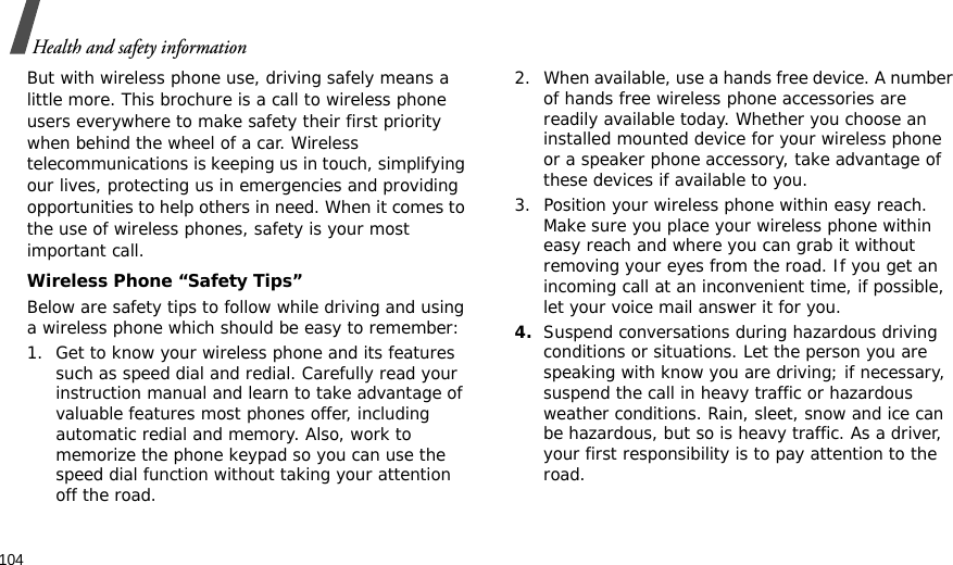 104Health and safety informationBut with wireless phone use, driving safely means a little more. This brochure is a call to wireless phone users everywhere to make safety their first priority when behind the wheel of a car. Wireless telecommunications is keeping us in touch, simplifying our lives, protecting us in emergencies and providing opportunities to help others in need. When it comes to the use of wireless phones, safety is your most important call.Wireless Phone “Safety Tips”Below are safety tips to follow while driving and using a wireless phone which should be easy to remember:1. Get to know your wireless phone and its features such as speed dial and redial. Carefully read your instruction manual and learn to take advantage of valuable features most phones offer, including automatic redial and memory. Also, work to memorize the phone keypad so you can use the speed dial function without taking your attention off the road.2. When available, use a hands free device. A number of hands free wireless phone accessories are readily available today. Whether you choose an installed mounted device for your wireless phone or a speaker phone accessory, take advantage of these devices if available to you.3. Position your wireless phone within easy reach. Make sure you place your wireless phone within easy reach and where you can grab it without removing your eyes from the road. If you get an incoming call at an inconvenient time, if possible, let your voice mail answer it for you.4.Suspend conversations during hazardous driving conditions or situations. Let the person you are speaking with know you are driving; if necessary, suspend the call in heavy traffic or hazardous weather conditions. Rain, sleet, snow and ice can be hazardous, but so is heavy traffic. As a driver, your first responsibility is to pay attention to the road.