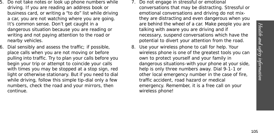 Health and safety information  1055. Do not take notes or look up phone numbers while driving. If you are reading an address book or business card, or writing a “to do” list while driving a car, you are not watching where you are going. It’s common sense. Don’t get caught in a dangerous situation because you are reading or writing and not paying attention to the road or nearby vehicles.6. Dial sensibly and assess the traffic; if possible, place calls when you are not moving or before pulling into traffic. Try to plan your calls before you begin your trip or attempt to coincide your calls with times you may be stopped at a stop sign, red light or otherwise stationary. But if you need to dial while driving, follow this simple tip-dial only a few numbers, check the road and your mirrors, then continue.7. Do not engage in stressful or emotional conversations that may be distracting. Stressful or emotional conversations and driving do not mix-they are distracting and even dangerous when you are behind the wheel of a car. Make people you are talking with aware you are driving and if necessary, suspend conversations which have the potential to divert your attention from the road.8. Use your wireless phone to call for help. Your wireless phone is one of the greatest tools you can own to protect yourself and your family in dangerous situations-with your phone at your side, help is only three numbers away. Dial 9-1-1 or other local emergency number in the case of fire, traffic accident, road hazard or medical emergency. Remember, it is a free call on your wireless phone!