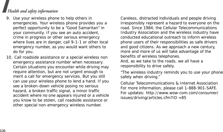 106Health and safety information9. Use your wireless phone to help others in emergencies. Your wireless phone provides you a perfect opportunity to be a “Good Samaritan” in your community. If you see an auto accident, crime in progress or other serious emergency where lives are in danger, call 9-1-1 or other local emergency number, as you would want others to do for you.10. Call roadside assistance or a special wireless non emergency assistance number when necessary. Certain situations you encounter while driving may require attention, but are not urgent enough to merit a call for emergency services. But you still can use your wireless phone to lend a hand. If you see a broken-down vehicle posing no serious hazard, a broken traffic signal, a minor traffic accident where no one appears injured or a vehicle you know to be stolen, call roadside assistance or other special non-emergency wireless number.Careless, distracted individuals and people driving irresponsibly represent a hazard to everyone on the road. Since 1984, the Cellular Telecommunications Industry Association and the wireless industry have conducted educational outreach to inform wireless phone users of their responsibilities as safe drivers and good citizens. As we approach a new century, more and more of us will take advantage of the benefits of wireless telephones. And, as we take to the roads, we all have a responsibility to drive safely.“The wireless industry reminds you to use your phone safely when driving.”Cellular Telecommunications &amp; Internet Association For more information, please call 1-888-901-SAFE. For updates: http://www.wow-com.com/consumer/issues/driving/articles.cfm?ID =85