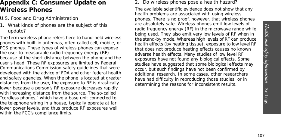 Health and safety information    Settings 107Appendix C: Consumer Update on Wireless PhonesU.S. Food and Drug Administration1. What kinds of phones are the subject of this update?The term wireless phone refers here to hand-held wireless phones with built-in antennas, often called cell, mobile, or PCS phones. These types of wireless phones can expose the user to measurable radio frequency energy (RF) because of the short distance between the phone and the user s head. These RF exposures are limited by Federal Communications Commission safety guidelines that were developed with the advice of FDA and other federal health and safety agencies. When the phone is located at greater distances from the user, the exposure to RF is drastically lower because a person’s RF exposure decreases rapidly with increasing distance from the source. The so-called “cordless phones,” which have a base unit connected to the telephone wiring in a house, typically operate at far lower power levels, and thus produce RF exposures well within the FCC’s compliance limits.2. Do wireless phones pose a health hazard?The available scientific evidence does not show that any health problems are associated with using wireless phones. There is no proof, however, that wireless phones are absolutely safe. Wireless phones emit low levels of radio frequency energy (RF) in the microwave range while being used. They also emit very low levels of RF when in the stand-by mode. Whereas high levels of RF can produce health effects (by heating tissue), exposure to low level RF that does not produce heating effects causes no known adverse health effects. Many studies of low level RF exposures have not found any biological effects. Some studies have suggested that some biological effects may occur, but such findings have not been confirmed by additional research. In some cases, other researchers have had difficulty in reproducing those studies, or in determining the reasons for inconsistent results.