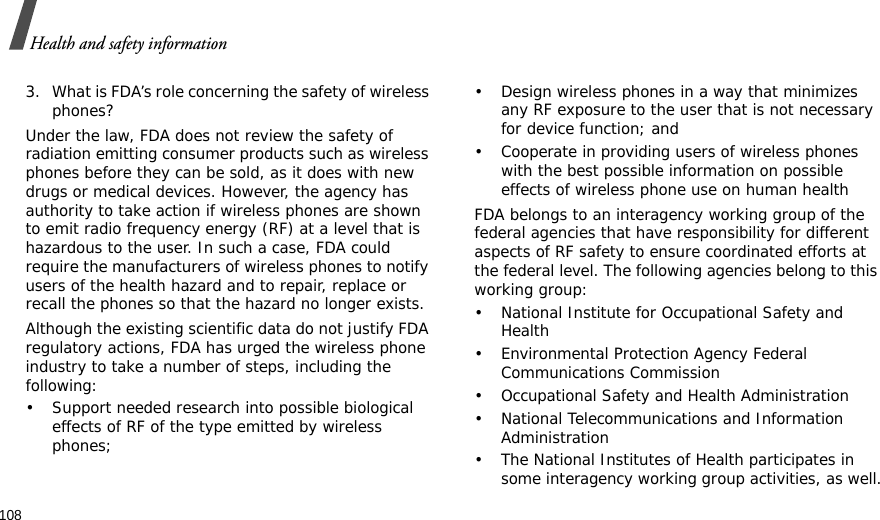 108Health and safety information3. What is FDA’s role concerning the safety of wireless phones?Under the law, FDA does not review the safety of radiation emitting consumer products such as wireless phones before they can be sold, as it does with new drugs or medical devices. However, the agency has authority to take action if wireless phones are shown to emit radio frequency energy (RF) at a level that is hazardous to the user. In such a case, FDA could require the manufacturers of wireless phones to notify users of the health hazard and to repair, replace or recall the phones so that the hazard no longer exists.Although the existing scientific data do not justify FDA regulatory actions, FDA has urged the wireless phone industry to take a number of steps, including the following:• Support needed research into possible biological effects of RF of the type emitted by wireless phones;• Design wireless phones in a way that minimizes any RF exposure to the user that is not necessary for device function; and• Cooperate in providing users of wireless phones with the best possible information on possible effects of wireless phone use on human healthFDA belongs to an interagency working group of the federal agencies that have responsibility for different aspects of RF safety to ensure coordinated efforts at the federal level. The following agencies belong to this working group:• National Institute for Occupational Safety and Health• Environmental Protection Agency Federal Communications Commission• Occupational Safety and Health Administration• National Telecommunications and Information Administration• The National Institutes of Health participates in some interagency working group activities, as well.
