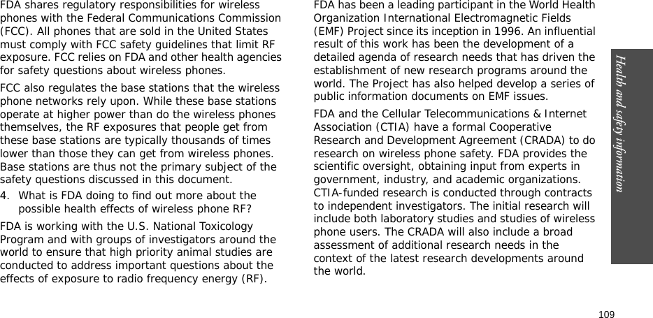 Health and safety information  109FDA shares regulatory responsibilities for wireless phones with the Federal Communications Commission (FCC). All phones that are sold in the United States must comply with FCC safety guidelines that limit RF exposure. FCC relies on FDA and other health agencies for safety questions about wireless phones.FCC also regulates the base stations that the wireless phone networks rely upon. While these base stations operate at higher power than do the wireless phones themselves, the RF exposures that people get from these base stations are typically thousands of times lower than those they can get from wireless phones. Base stations are thus not the primary subject of the safety questions discussed in this document.4. What is FDA doing to find out more about the possible health effects of wireless phone RF?FDA is working with the U.S. National Toxicology Program and with groups of investigators around the world to ensure that high priority animal studies are conducted to address important questions about the effects of exposure to radio frequency energy (RF).FDA has been a leading participant in the World Health Organization International Electromagnetic Fields (EMF) Project since its inception in 1996. An influential result of this work has been the development of a detailed agenda of research needs that has driven the establishment of new research programs around the world. The Project has also helped develop a series of public information documents on EMF issues.FDA and the Cellular Telecommunications &amp; Internet Association (CTIA) have a formal Cooperative Research and Development Agreement (CRADA) to do research on wireless phone safety. FDA provides the scientific oversight, obtaining input from experts in government, industry, and academic organizations. CTIA-funded research is conducted through contracts to independent investigators. The initial research will include both laboratory studies and studies of wireless phone users. The CRADA will also include a broad assessment of additional research needs in the context of the latest research developments around the world.