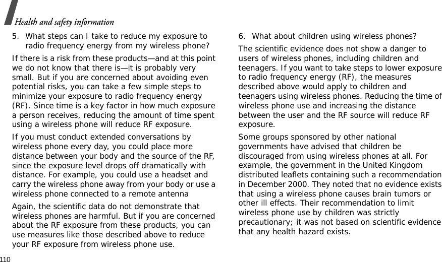 110Health and safety information5. What steps can I take to reduce my exposure to radio frequency energy from my wireless phone?If there is a risk from these products—and at this point we do not know that there is—it is probably very small. But if you are concerned about avoiding even potential risks, you can take a few simple steps to minimize your exposure to radio frequency energy (RF). Since time is a key factor in how much exposure a person receives, reducing the amount of time spent using a wireless phone will reduce RF exposure.If you must conduct extended conversations by wireless phone every day, you could place more distance between your body and the source of the RF, since the exposure level drops off dramatically with distance. For example, you could use a headset and carry the wireless phone away from your body or use a wireless phone connected to a remote antennaAgain, the scientific data do not demonstrate that wireless phones are harmful. But if you are concerned about the RF exposure from these products, you can use measures like those described above to reduce your RF exposure from wireless phone use.6. What about children using wireless phones?The scientific evidence does not show a danger to users of wireless phones, including children and teenagers. If you want to take steps to lower exposure to radio frequency energy (RF), the measures described above would apply to children and teenagers using wireless phones. Reducing the time of wireless phone use and increasing the distance between the user and the RF source will reduce RF exposure.Some groups sponsored by other national governments have advised that children be discouraged from using wireless phones at all. For example, the government in the United Kingdom distributed leaflets containing such a recommendation in December 2000. They noted that no evidence exists that using a wireless phone causes brain tumors or other ill effects. Their recommendation to limit wireless phone use by children was strictly precautionary; it was not based on scientific evidence that any health hazard exists.