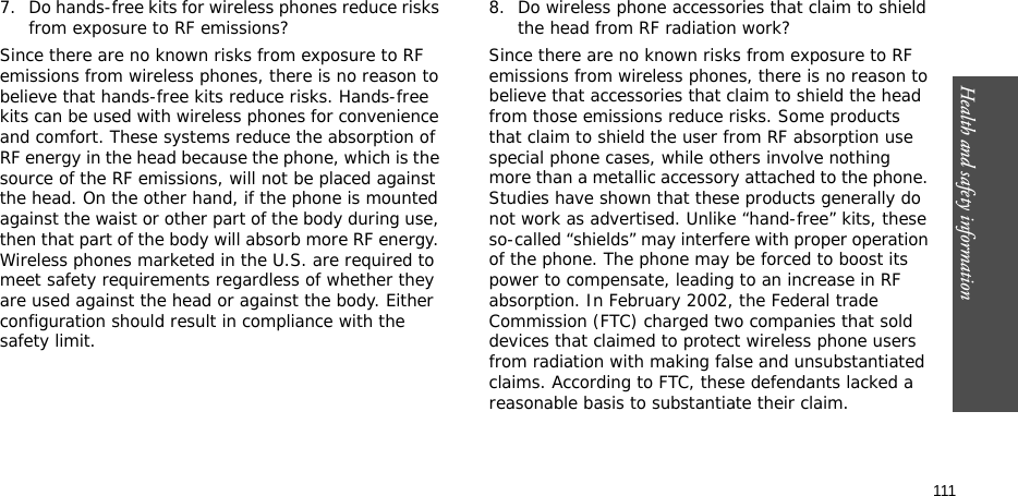 Health and safety information  1117. Do hands-free kits for wireless phones reduce risks from exposure to RF emissions?Since there are no known risks from exposure to RF emissions from wireless phones, there is no reason to believe that hands-free kits reduce risks. Hands-free kits can be used with wireless phones for convenience and comfort. These systems reduce the absorption of RF energy in the head because the phone, which is the source of the RF emissions, will not be placed against the head. On the other hand, if the phone is mounted against the waist or other part of the body during use, then that part of the body will absorb more RF energy. Wireless phones marketed in the U.S. are required to meet safety requirements regardless of whether they are used against the head or against the body. Either configuration should result in compliance with the safety limit.8. Do wireless phone accessories that claim to shield the head from RF radiation work?Since there are no known risks from exposure to RF emissions from wireless phones, there is no reason to believe that accessories that claim to shield the head from those emissions reduce risks. Some products that claim to shield the user from RF absorption use special phone cases, while others involve nothing more than a metallic accessory attached to the phone. Studies have shown that these products generally do not work as advertised. Unlike “hand-free” kits, these so-called “shields” may interfere with proper operation of the phone. The phone may be forced to boost its power to compensate, leading to an increase in RF absorption. In February 2002, the Federal trade Commission (FTC) charged two companies that sold devices that claimed to protect wireless phone users from radiation with making false and unsubstantiated claims. According to FTC, these defendants lacked a reasonable basis to substantiate their claim.