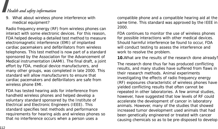 112Health and safety information9. What about wireless phone interference with medical equipment?Radio frequency energy (RF) from wireless phones can interact with some electronic devices. For this reason, FDA helped develop a detailed test method to measure electromagnetic interference (EMI) of implanted cardiac pacemakers and defibrillators from wireless telephones. This test method is now part of a standard sponsored by the Association for the Advancement of Medical instrumentation (AAMI). The final draft, a joint effort by FDA, medical device manufacturers, and many other groups, was completed in late 2000. This standard will allow manufacturers to ensure that cardiac pacemakers and defibrillators are safe from wireless phone EMI.FDA has tested hearing aids for interference from handheld wireless phones and helped develop a voluntary standard sponsored by the Institute of Electrical and Electronic Engineers (IEEE). This standard specifies test methods and performance requirements for hearing aids and wireless phones so that no interference occurs when a person uses a compatible phone and a compatible hearing aid at the same time. This standard was approved by the IEEE in 2000.FDA continues to monitor the use of wireless phones for possible interactions with other medical devices. Should harmful interference be found to occur, FDA will conduct testing to assess the interference and work to resolve the problem.10.What are the results of the research done already?The research done thus far has produced conflicting results, and many studies have suffered from flaws in their research methods. Animal experiments investigating the effects of radio frequency energy (RF) exposures characteristic of wireless phones have yielded conflicting results that often cannot be repeated in other laboratories. A few animal studies, however, have suggested that low levels of RF could accelerate the development of cancer in laboratory animals. However, many of the studies that showed increased tumor development used animals that had been genetically engineered or treated with cancer causing chemicals so as to be pre-disposed to develop 