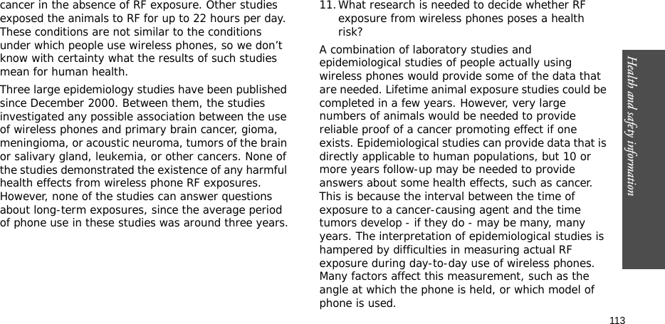Health and safety information  113cancer in the absence of RF exposure. Other studies exposed the animals to RF for up to 22 hours per day. These conditions are not similar to the conditions under which people use wireless phones, so we don’t know with certainty what the results of such studies mean for human health.Three large epidemiology studies have been published since December 2000. Between them, the studies investigated any possible association between the use of wireless phones and primary brain cancer, gioma, meningioma, or acoustic neuroma, tumors of the brain or salivary gland, leukemia, or other cancers. None of the studies demonstrated the existence of any harmful health effects from wireless phone RF exposures. However, none of the studies can answer questions about long-term exposures, since the average period of phone use in these studies was around three years.11.What research is needed to decide whether RF exposure from wireless phones poses a health risk?A combination of laboratory studies and epidemiological studies of people actually using wireless phones would provide some of the data that are needed. Lifetime animal exposure studies could be completed in a few years. However, very large numbers of animals would be needed to provide reliable proof of a cancer promoting effect if one exists. Epidemiological studies can provide data that is directly applicable to human populations, but 10 or more years follow-up may be needed to provide answers about some health effects, such as cancer. This is because the interval between the time of exposure to a cancer-causing agent and the time tumors develop - if they do - may be many, many years. The interpretation of epidemiological studies is hampered by difficulties in measuring actual RF exposure during day-to-day use of wireless phones. Many factors affect this measurement, such as the angle at which the phone is held, or which model of phone is used.
