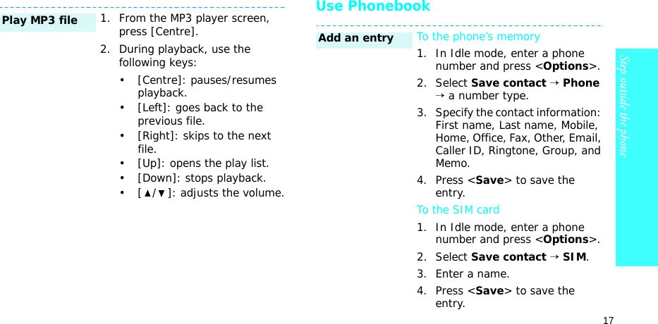 17Step outside the phoneUse Phonebook1. From the MP3 player screen, press [Centre].2. During playback, use the following keys:• [Centre]: pauses/resumes playback.• [Left]: goes back to the previous file.• [Right]: skips to the next file.• [Up]: opens the play list.• [Down]: stops playback.• [ / ]: adjusts the volume.Play MP3 fileTo the phone’s memory1. In Idle mode, enter a phone number and press &lt;Options&gt;.2. Select Save contact → Phone → a number type.3. Specify the contact information: First name, Last name, Mobile, Home, Office, Fax, Other, Email, Caller ID, Ringtone, Group, and Memo.4. Press &lt;Save&gt; to save the entry.To the SIM card1. In Idle mode, enter a phone number and press &lt;Options&gt;.2. Select Save contact → SIM.3. Enter a name.4. Press &lt;Save&gt; to save the entry.Add an entry