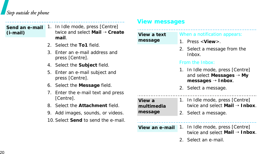 20Step outside the phoneView messages-1. In Idle mode, press [Centre] twice and select Mail → Create mail.2. Select the To1 field.3. Enter an e-mail address and press [Centre].4. Select the Subject field.5. Enter an e-mail subject and press [Centre].6. Select the Message field.7. Enter the e-mail text and press [Centre].8. Select the Attachment field.9. Add images, sounds, or videos.10.Select Send to send the e-mail.Send an e-mail (i-mail)When a notification appears: 1. Press &lt;View&gt;.2. Select a message from the Inbox.From the Inbox:1. In Idle mode, press [Centre] and select Messages → My messages → Inbox.2. Select a message.1. In Idle mode, press [Centre] twice and select Mail → Inbox.2. Select a message.1. In Idle mode, press [Centre] twice and select Mail → Inbox.2. Select an e-mail.View a text messageView a multimedia messageView an e-mail