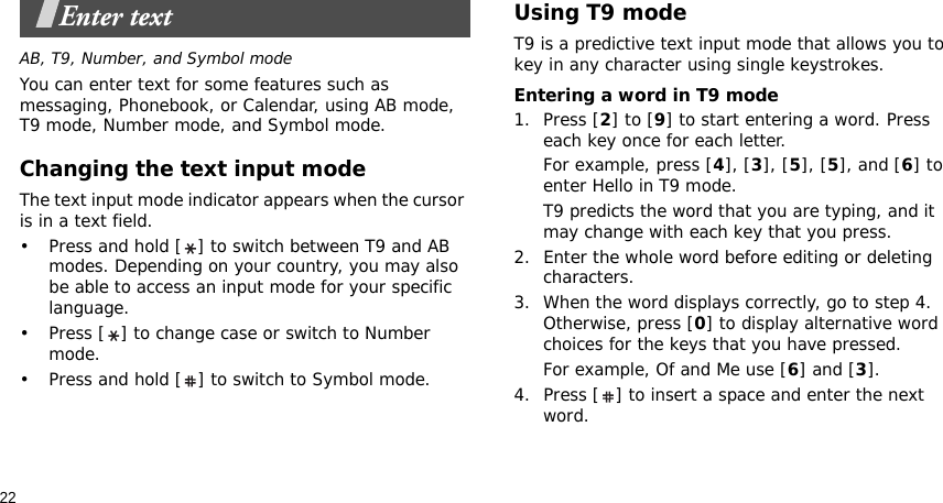 22Enter textAB, T9, Number, and Symbol modeYou can enter text for some features such as messaging, Phonebook, or Calendar, using AB mode, T9 mode, Number mode, and Symbol mode.Changing the text input modeThe text input mode indicator appears when the cursor is in a text field. • Press and hold [ ] to switch between T9 and AB modes. Depending on your country, you may also be able to access an input mode for your specific language.• Press [ ] to change case or switch to Number mode.• Press and hold [ ] to switch to Symbol mode.Using T9 modeT9 is a predictive text input mode that allows you to key in any character using single keystrokes.Entering a word in T9 mode1. Press [2] to [9] to start entering a word. Press each key once for each letter. For example, press [4], [3], [5], [5], and [6] to enter Hello in T9 mode. T9 predicts the word that you are typing, and it may change with each key that you press.2. Enter the whole word before editing or deleting characters.3. When the word displays correctly, go to step 4. Otherwise, press [0] to display alternative word choices for the keys that you have pressed. For example, Of and Me use [6] and [3].4. Press [ ] to insert a space and enter the next word.