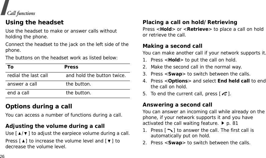 26Call functionsUsing the headsetUse the headset to make or answer calls without holding the phone. Connect the headset to the jack on the left side of the phone. The buttons on the headset work as listed below:Options during a callYou can access a number of functions during a call.Adjusting the volume during a callUse [ / ] to adjust the earpiece volume during a call.Press [ ] to increase the volume level and [ ] to decrease the volume level.Placing a call on hold/RetrievingPress &lt;Hold&gt; or &lt;Retrieve&gt; to place a call on hold or retrieve the call.Making a second callYou can make another call if your network supports it.1. Press &lt;Hold&gt; to put the call on hold.2. Make the second call in the normal way.3. Press &lt;Swap&gt; to switch between the calls.4. Press &lt;Options&gt; and select End held call to end the call on hold.5. To end the current call, press [ ].Answering a second callYou can answer an incoming call while already on the phone, if your network supports it and you have activated the call waiting feature.p. 81 1. Press [ ] to answer the call. The first call is automatically put on hold.2. Press &lt;Swap&gt; to switch between the calls.To Pressredial the last call  and hold the button twice.answer a call  the button.end a call  the button.