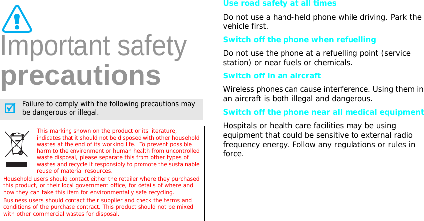 Important safety precautionsUse road safety at all timesDo not use a hand-held phone while driving. Park the vehicle first. Switch off the phone when refuellingDo not use the phone at a refuelling point (service station) or near fuels or chemicals.Switch off in an aircraftWireless phones can cause interference. Using them in an aircraft is both illegal and dangerous.Switch off the phone near all medical equipmentHospitals or health care facilities may be using equipment that could be sensitive to external radio frequency energy. Follow any regulations or rules in force.Failure to comply with the following precautions may be dangerous or illegal.This marking shown on the product or its literature, indicates that it should not be disposed with other household wastes at the end of its working life.  To prevent possible harm to the environment or human health from uncontrolled waste disposal, please separate this from other types of wastes and recycle it responsibly to promote the sustainable reuse of material resources.Household users should contact either the retailer where they purchased this product, or their local government office, for details of where and how they can take this item for environmentally safe recycling.  Business users should contact their supplier and check the terms and conditions of the purchase contract. This product should not be mixed with other commercial wastes for disposal.
