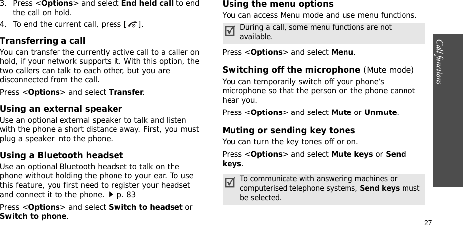 Call functions    273. Press &lt;Options&gt; and select End held call to end the call on hold.4. To end the current call, press [ ].Transferring a callYou can transfer the currently active call to a caller on hold, if your network supports it. With this option, the two callers can talk to each other, but you are disconnected from the call. Press &lt;Options&gt; and select Transfer.Using an external speakerUse an optional external speaker to talk and listen with the phone a short distance away. First, you must plug a speaker into the phone.Using a Bluetooth headsetUse an optional Bluetooth headset to talk on the phone without holding the phone to your ear. To use this feature, you first need to register your headset and connect it to the phone.p. 83Press &lt;Options&gt; and select Switch to headset or Switch to phone.Using the menu optionsYou can access Menu mode and use menu functions.Press &lt;Options&gt; and select Menu.Switching off the microphone (Mute mode)You can temporarily switch off your phone’s microphone so that the person on the phone cannot hear you.Press &lt;Options&gt; and select Mute or Unmute.Muting or sending key tonesYou can turn the key tones off or on.Press &lt;Options&gt; and select Mute keys or Send keys.During a call, some menu functions are not available.To communicate with answering machines or computerised telephone systems, Send keys must be selected.