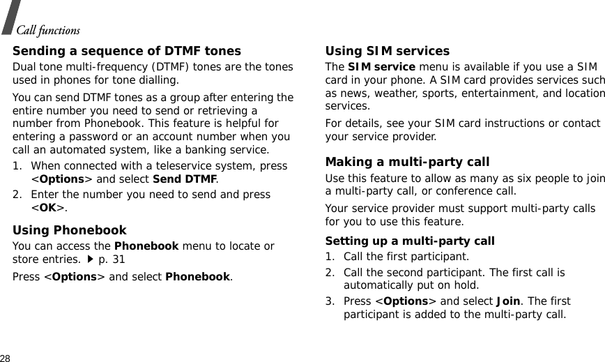 28Call functionsSending a sequence of DTMF tonesDual tone multi-frequency (DTMF) tones are the tones used in phones for tone dialling.You can send DTMF tones as a group after entering the entire number you need to send or retrieving a number from Phonebook. This feature is helpful for entering a password or an account number when you call an automated system, like a banking service.1. When connected with a teleservice system, press &lt;Options&gt; and select Send DTMF.2. Enter the number you need to send and press &lt;OK&gt;.Using PhonebookYou can access the Phonebook menu to locate or store entries.p. 31Press &lt;Options&gt; and select Phonebook.Using SIM servicesThe SIM service menu is available if you use a SIM card in your phone. A SIM card provides services such as news, weather, sports, entertainment, and location services.For details, see your SIM card instructions or contact your service provider.Making a multi-party call Use this feature to allow as many as six people to join a multi-party call, or conference call.Your service provider must support multi-party calls for you to use this feature.Setting up a multi-party call1. Call the first participant.2. Call the second participant. The first call is automatically put on hold.3. Press &lt;Options&gt; and select Join. The first participant is added to the multi-party call.