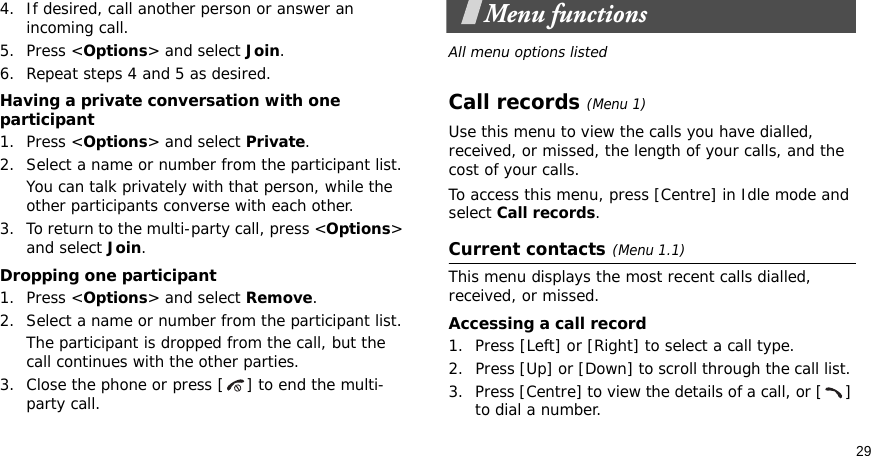 294. If desired, call another person or answer an incoming call.5. Press &lt;Options&gt; and select Join.6. Repeat steps 4 and 5 as desired.Having a private conversation with one participant1. Press &lt;Options&gt; and select Private. 2. Select a name or number from the participant list.You can talk privately with that person, while the other participants converse with each other.3. To return to the multi-party call, press &lt;Options&gt; and select Join. Dropping one participant1. Press &lt;Options&gt; and select Remove. 2. Select a name or number from the participant list. The participant is dropped from the call, but the call continues with the other parties.3. Close the phone or press [ ] to end the multi-party call.Menu functionsAll menu options listedCall records(Menu 1)Use this menu to view the calls you have dialled, received, or missed, the length of your calls, and the cost of your calls.To access this menu, press [Centre] in Idle mode and select Call records.Current contacts(Menu 1.1)This menu displays the most recent calls dialled, received, or missed. Accessing a call record1. Press [Left] or [Right] to select a call type.2. Press [Up] or [Down] to scroll through the call list. 3. Press [Centre] to view the details of a call, or [ ] to dial a number.