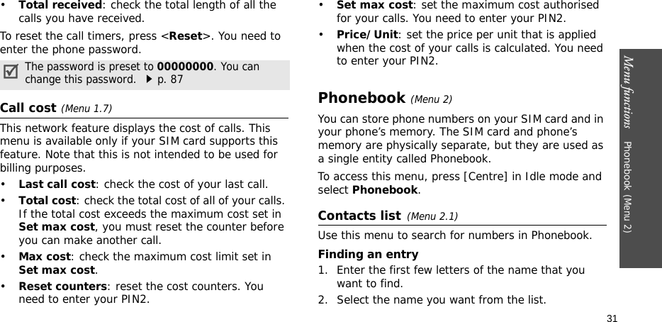 Menu functions    Phonebook (Menu 2)31•Total received: check the total length of all the calls you have received.To reset the call timers, press &lt;Reset&gt;. You need to enter the phone password.Call cost(Menu 1.7) This network feature displays the cost of calls. This menu is available only if your SIM card supports this feature. Note that this is not intended to be used for billing purposes.•Last call cost: check the cost of your last call.•Total cost: check the total cost of all of your calls. If the total cost exceeds the maximum cost set in Set max cost, you must reset the counter before you can make another call.•Max cost: check the maximum cost limit set in Set max cost.•Reset counters: reset the cost counters. You need to enter your PIN2.•Set max cost: set the maximum cost authorised for your calls. You need to enter your PIN2.•Price/Unit: set the price per unit that is applied when the cost of your calls is calculated. You need to enter your PIN2.Phonebook (Menu 2)You can store phone numbers on your SIM card and in your phone’s memory. The SIM card and phone’s memory are physically separate, but they are used as a single entity called Phonebook.To access this menu, press [Centre] in Idle mode and select Phonebook.Contacts list(Menu 2.1)Use this menu to search for numbers in Phonebook.Finding an entry1. Enter the first few letters of the name that you want to find.2. Select the name you want from the list.The password is preset to 00000000. You can change this password. p. 87