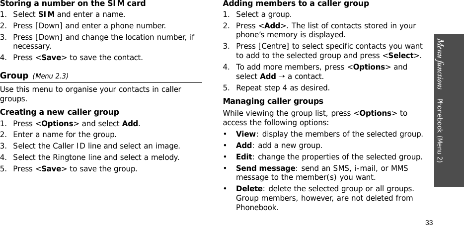 Menu functions    Phonebook (Menu 2)33Storing a number on the SIM card1. Select SIM and enter a name.2. Press [Down] and enter a phone number.3. Press [Down] and change the location number, if necessary.4. Press &lt;Save&gt; to save the contact.Group(Menu 2.3)Use this menu to organise your contacts in caller groups.Creating a new caller group1. Press &lt;Options&gt; and select Add.2. Enter a name for the group.3. Select the Caller ID line and select an image.4. Select the Ringtone line and select a melody.5. Press &lt;Save&gt; to save the group.Adding members to a caller group1. Select a group.2. Press &lt;Add&gt;. The list of contacts stored in your phone’s memory is displayed.3. Press [Centre] to select specific contacts you want to add to the selected group and press &lt;Select&gt;.4. To add more members, press &lt;Options&gt; and select Add → a contact.5. Repeat step 4 as desired.Managing caller groupsWhile viewing the group list, press &lt;Options&gt; to access the following options:•View: display the members of the selected group.•Add: add a new group.•Edit: change the properties of the selected group.•Send message: send an SMS, i-mail, or MMS message to the member(s) you want.•Delete: delete the selected group or all groups. Group members, however, are not deleted from Phonebook.