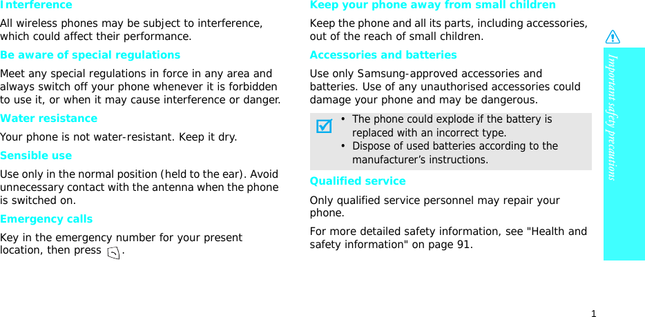 Important safety precautions1InterferenceAll wireless phones may be subject to interference, which could affect their performance.Be aware of special regulationsMeet any special regulations in force in any area and always switch off your phone whenever it is forbidden to use it, or when it may cause interference or danger.Water resistanceYour phone is not water-resistant. Keep it dry. Sensible useUse only in the normal position (held to the ear). Avoid unnecessary contact with the antenna when the phone is switched on.Emergency callsKey in the emergency number for your present location, then press  . Keep your phone away from small children Keep the phone and all its parts, including accessories, out of the reach of small children.Accessories and batteriesUse only Samsung-approved accessories and batteries. Use of any unauthorised accessories could damage your phone and may be dangerous.Qualified serviceOnly qualified service personnel may repair your phone.For more detailed safety information, see &quot;Health and safety information&quot; on page 91.•  The phone could explode if the battery is     replaced with an incorrect type.•  Dispose of used batteries according to the     manufacturer’s instructions.