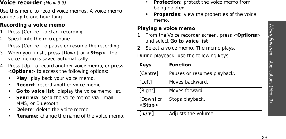 Menu functions    Applications (Menu 3)39Voice recorder (Menu 3.3)Use this menu to record voice memos. A voice memo can be up to one hour long.Recording a voice memo1. Press [Centre] to start recording. 2. Speak into the microphone. Press [Centre] to pause or resume the recording.3. When you finish, press [Down] or &lt;Stop&gt;. The voice memo is saved automatically.4. Press [Up] to record another voice memo, or press &lt;Options&gt; to access the following options:•Play: play back your voice memo.•Record: record another voice memo.•Go to voice list: display the voice memo list.•Send via: send the voice memo via i-mail, MMS, or Bluetooth.•Delete: delete the voice memo.•Rename: change the name of the voice memo.•Protection: protect the voice memo from being deleted.•Properties: view the properties of the voice memo.Playing a voice memo1. From the Voice recorder screen, press &lt;Options&gt; and select Go to voice list.2. Select a voice memo. The memo plays.During playback, use the following keys:Keys Function[Centre] Pauses or resumes playback.[Left] Moves backward.[Right] Moves forward.[Down] or &lt;Stop&gt;Stops playback.[ / ] Adjusts the volume.