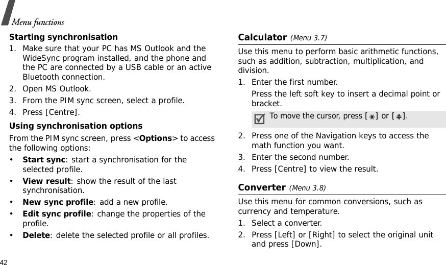 42Menu functionsStarting synchronisation1. Make sure that your PC has MS Outlook and the WideSync program installed, and the phone and the PC are connected by a USB cable or an active Bluetooth connection.2. Open MS Outlook.3. From the PIM sync screen, select a profile.4. Press [Centre].Using synchronisation optionsFrom the PIM sync screen, press &lt;Options&gt; to access the following options:•Start sync: start a synchronisation for the selected profile.•View result: show the result of the last synchronisation.•New sync profile: add a new profile.•Edit sync profile: change the properties of the profile.•Delete: delete the selected profile or all profiles.Calculator(Menu 3.7) Use this menu to perform basic arithmetic functions, such as addition, subtraction, multiplication, and division.1. Enter the first number. Press the left soft key to insert a decimal point or bracket.2. Press one of the Navigation keys to access the math function you want.3. Enter the second number.4. Press [Centre] to view the result.Converter(Menu 3.8)Use this menu for common conversions, such as currency and temperature.1. Select a converter.2. Press [Left] or [Right] to select the original unit and press [Down].To move the cursor, press [] or [].
