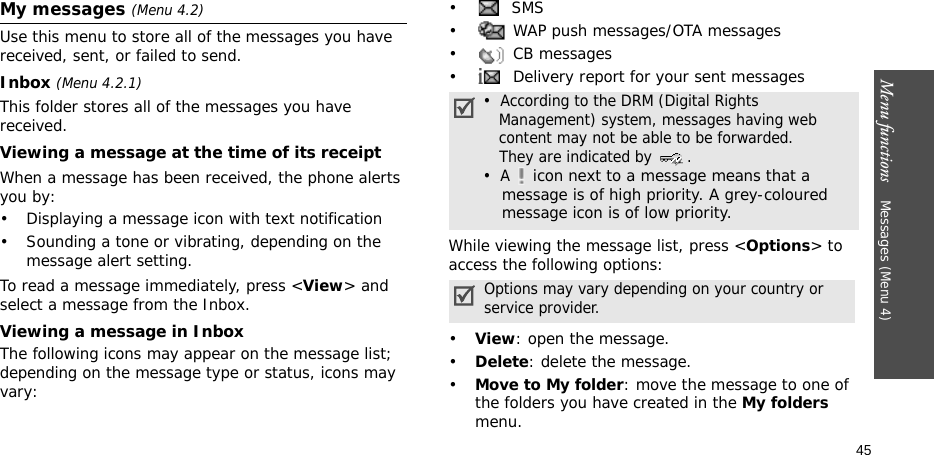Menu functions    Messages (Menu 4)45My messages (Menu 4.2)Use this menu to store all of the messages you have received, sent, or failed to send.Inbox (Menu 4.2.1)This folder stores all of the messages you have received.Viewing a message at the time of its receiptWhen a message has been received, the phone alerts you by:• Displaying a message icon with text notification• Sounding a tone or vibrating, depending on the message alert setting.To read a message immediately, press &lt;View&gt; and select a message from the Inbox.Viewing a message in InboxThe following icons may appear on the message list; depending on the message type or status, icons may vary: • SMS•  WAP push messages/OTA messages• CB messages•  Delivery report for your sent messagesWhile viewing the message list, press &lt;Options&gt; to access the following options:•View: open the message.•Delete: delete the message.•Move to My folder: move the message to one of the folders you have created in the My folders menu.•  According to the DRM (Digital Rights   Management) system, messages having web   content may not be able to be forwarded.    They are indicated by  .•  A  icon next to a message means that a message is of high priority. A grey-coloured message icon is of low priority.Options may vary depending on your country or service provider.