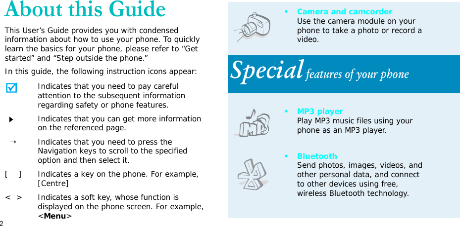 2About this GuideThis User’s Guide provides you with condensed information about how to use your phone. To quickly learn the basics for your phone, please refer to “Get started” and “Step outside the phone.”In this guide, the following instruction icons appear:Indicates that you need to pay careful attention to the subsequent information regarding safety or phone features.Indicates that you can get more information on the referenced page.  →Indicates that you need to press the Navigation keys to scroll to the specified option and then select it.[    ] Indicates a key on the phone. For example, [Centre]&lt;  &gt; Indicates a soft key, whose function is displayed on the phone screen. For example, &lt;Menu&gt;• Camera and camcorderUse the camera module on your phone to take a photo or record a video.Special features of your phone•MP3 playerPlay MP3 music files using your phone as an MP3 player.•BluetoothSend photos, images, videos, and other personal data, and connect to other devices using free, wireless Bluetooth technology.