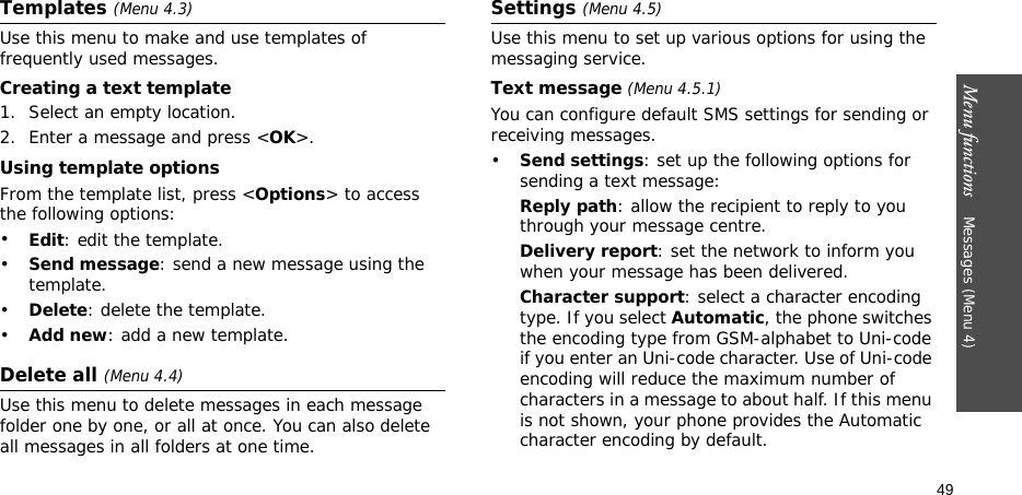 Menu functions    Messages (Menu 4)49Templates (Menu 4.3)Use this menu to make and use templates of frequently used messages.Creating a text template1. Select an empty location.2. Enter a message and press &lt;OK&gt;.Using template optionsFrom the template list, press &lt;Options&gt; to access the following options:•Edit: edit the template.•Send message: send a new message using the template.•Delete: delete the template.•Add new: add a new template.Delete all (Menu 4.4)Use this menu to delete messages in each message folder one by one, or all at once. You can also delete all messages in all folders at one time.Settings (Menu 4.5)Use this menu to set up various options for using the messaging service.Text message (Menu 4.5.1)You can configure default SMS settings for sending or receiving messages.•Send settings: set up the following options for sending a text message:Reply path: allow the recipient to reply to you through your message centre. Delivery report: set the network to inform you when your message has been delivered. Character support: select a character encoding type. If you select Automatic, the phone switches the encoding type from GSM-alphabet to Uni-code if you enter an Uni-code character. Use of Uni-code encoding will reduce the maximum number of characters in a message to about half. If this menu is not shown, your phone provides the Automatic character encoding by default.