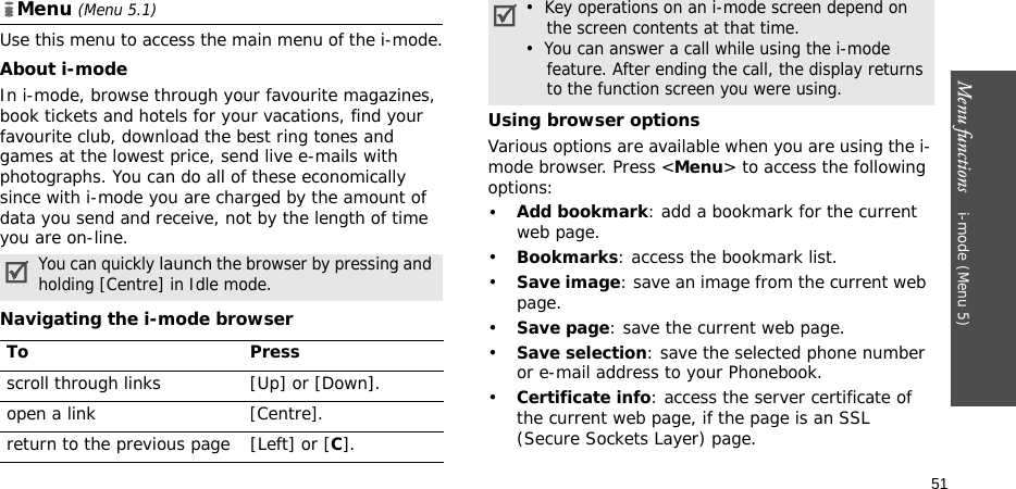 Menu functions    i-mode (Menu 5)51Menu (Menu 5.1)Use this menu to access the main menu of the i-mode.About i-modeIn i-mode, browse through your favourite magazines, book tickets and hotels for your vacations, find your favourite club, download the best ring tones and games at the lowest price, send live e-mails with photographs. You can do all of these economically since with i-mode you are charged by the amount of data you send and receive, not by the length of time you are on-line.Navigating the i-mode browserUsing browser optionsVarious options are available when you are using the i-mode browser. Press &lt;Menu&gt; to access the following options:•Add bookmark: add a bookmark for the current web page.•Bookmarks: access the bookmark list.•Save image: save an image from the current web page.•Save page: save the current web page.•Save selection: save the selected phone number or e-mail address to your Phonebook.•Certificate info: access the server certificate of the current web page, if the page is an SSL (Secure Sockets Layer) page.You can quickly launch the browser by pressing and holding [Centre] in Idle mode.To Pressscroll through links [Up] or [Down]. open a link[Centre]. return to the previous page [Left] or [C].•  Key operations on an i-mode screen depend on    the screen contents at that time.•  You can answer a call while using the i-mode    feature. After ending the call, the display returns    to the function screen you were using. 