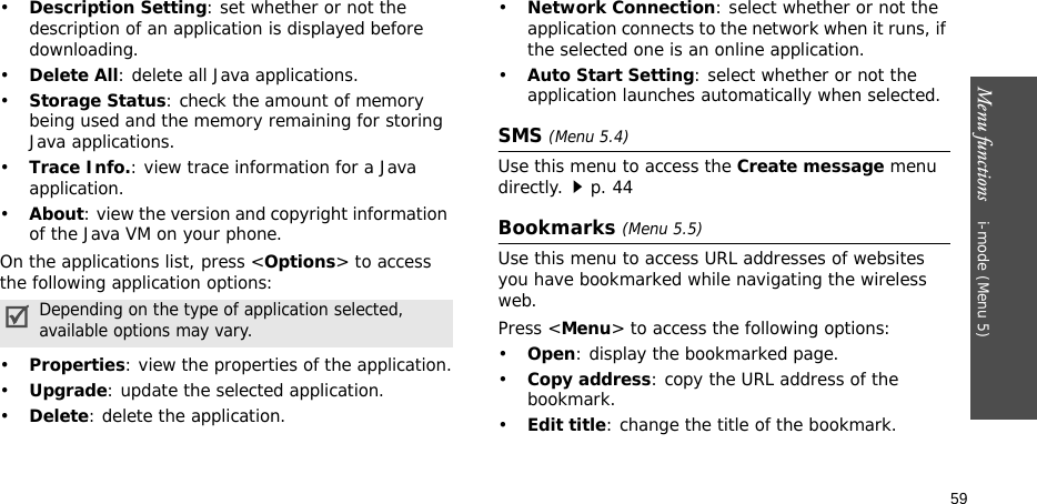 Menu functions    i-mode (Menu 5)59•Description Setting: set whether or not the description of an application is displayed before downloading.•Delete All: delete all Java applications.•Storage Status: check the amount of memory being used and the memory remaining for storing Java applications.•Trace Info.: view trace information for a Java application.•About: view the version and copyright information of the Java VM on your phone.On the applications list, press &lt;Options&gt; to access the following application options:•Properties: view the properties of the application.•Upgrade: update the selected application.•Delete: delete the application.•Network Connection: select whether or not the application connects to the network when it runs, if the selected one is an online application.•Auto Start Setting: select whether or not the application launches automatically when selected.SMS (Menu 5.4)Use this menu to access the Create message menu directly.p. 44Bookmarks (Menu 5.5)Use this menu to access URL addresses of websites you have bookmarked while navigating the wireless web.Press &lt;Menu&gt; to access the following options:•Open: display the bookmarked page.•Copy address: copy the URL address of the bookmark.•Edit title: change the title of the bookmark.Depending on the type of application selected, available options may vary.