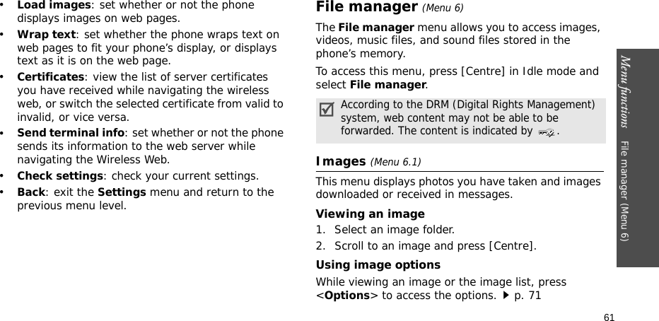 Menu functions    File manager (Menu 6)61•Load images: set whether or not the phone displays images on web pages.•Wrap text: set whether the phone wraps text on web pages to fit your phone’s display, or displays text as it is on the web page.•Certificates: view the list of server certificates you have received while navigating the wireless web, or switch the selected certificate from valid to invalid, or vice versa.•Send terminal info: set whether or not the phone sends its information to the web server while navigating the Wireless Web.•Check settings: check your current settings.•Back: exit the Settings menu and return to the previous menu level.File manager (Menu 6) The File manager menu allows you to access images, videos, music files, and sound files stored in the phone’s memory.To access this menu, press [Centre] in Idle mode and select File manager.Images (Menu 6.1)This menu displays photos you have taken and images downloaded or received in messages.Viewing an image1. Select an image folder.2. Scroll to an image and press [Centre].Using image optionsWhile viewing an image or the image list, press &lt;Options&gt; to access the options.p. 71According to the DRM (Digital Rights Management) system, web content may not be able to be forwarded. The content is indicated by  .