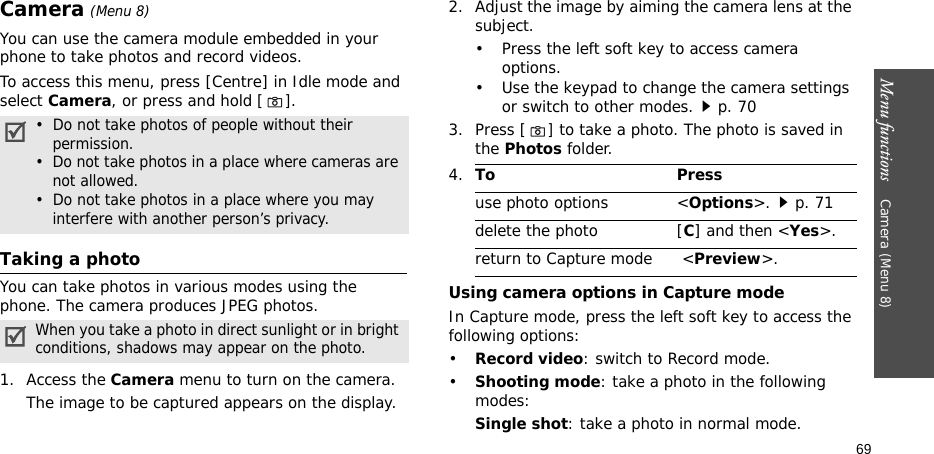 Menu functions    Camera (Menu 8)69Camera (Menu 8)You can use the camera module embedded in your phone to take photos and record videos.To access this menu, press [Centre] in Idle mode and select Camera, or press and hold []. Taking a photoYou can take photos in various modes using the phone. The camera produces JPEG photos. 1. Access the Camera menu to turn on the camera.The image to be captured appears on the display.2. Adjust the image by aiming the camera lens at the subject.• Press the left soft key to access camera options.• Use the keypad to change the camera settings or switch to other modes.p. 703. Press [] to take a photo. The photo is saved in the Photos folder.Using camera options in Capture modeIn Capture mode, press the left soft key to access the following options:•Record video: switch to Record mode.•Shooting mode: take a photo in the following modes:Single shot: take a photo in normal mode.•  Do not take photos of people without their    permission.•  Do not take photos in a place where cameras are    not allowed.•  Do not take photos in a place where you may    interfere with another person’s privacy.When you take a photo in direct sunlight or in bright conditions, shadows may appear on the photo.4.To Pressuse photo options &lt;Options&gt;.p. 71delete the photo [C] and then &lt;Yes&gt;.return to Capture mode  &lt;Preview&gt;.