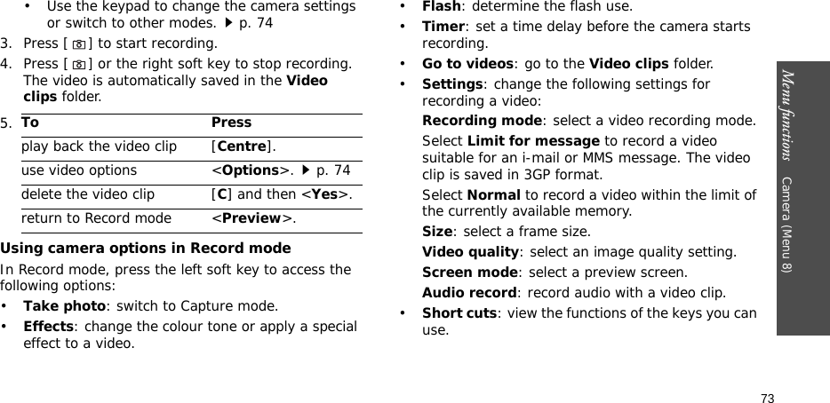 Menu functions    Camera (Menu 8)73• Use the keypad to change the camera settings or switch to other modes.p. 743. Press [] to start recording.4. Press [] or the right soft key to stop recording. The video is automatically saved in the Video clips folder.Using camera options in Record modeIn Record mode, press the left soft key to access the following options:•Take photo: switch to Capture mode.•Effects: change the colour tone or apply a special effect to a video.•Flash: determine the flash use.•Timer: set a time delay before the camera starts recording.•Go to videos: go to the Video clips folder.•Settings: change the following settings for recording a video:Recording mode: select a video recording mode.Select Limit for message to record a video suitable for an i-mail or MMS message. The video clip is saved in 3GP format.Select Normal to record a video within the limit of the currently available memory. Size: select a frame size. Video quality: select an image quality setting. Screen mode: select a preview screen.Audio record: record audio with a video clip.•Short cuts: view the functions of the keys you can use.5.To Pressplay back the video clip [Centre].use video options &lt;Options&gt;.p. 74delete the video clip [C] and then &lt;Yes&gt;.return to Record mode &lt;Preview&gt;.