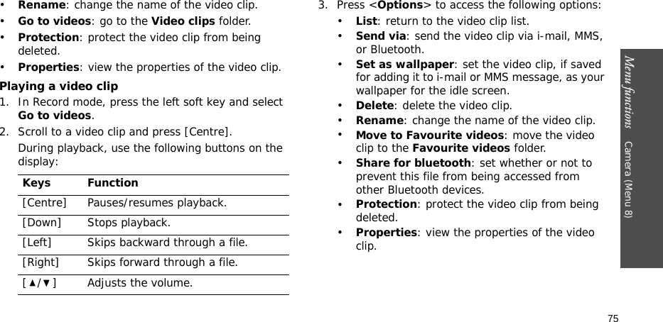 Menu functions    Camera (Menu 8)75•Rename: change the name of the video clip.•Go to videos: go to the Video clips folder.•Protection: protect the video clip from being deleted.•Properties: view the properties of the video clip.Playing a video clip1. In Record mode, press the left soft key and select Go to videos.2. Scroll to a video clip and press [Centre].During playback, use the following buttons on the display: 3. Press &lt;Options&gt; to access the following options:•List: return to the video clip list.•Send via: send the video clip via i-mail, MMS, or Bluetooth.•Set as wallpaper: set the video clip, if saved for adding it to i-mail or MMS message, as your wallpaper for the idle screen.•Delete: delete the video clip.•Rename: change the name of the video clip.•Move to Favourite videos: move the video clip to the Favourite videos folder. •Share for bluetooth: set whether or not to prevent this file from being accessed from other Bluetooth devices.•Protection: protect the video clip from being deleted.•Properties: view the properties of the video clip.Keys Function[Centre] Pauses/resumes playback.[Down] Stops playback.[Left] Skips backward through a file.[Right] Skips forward through a file.[ / ] Adjusts the volume.