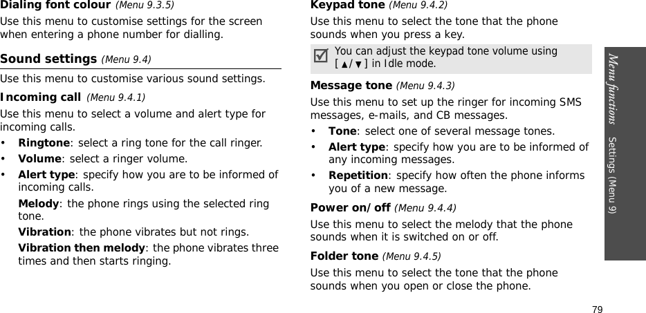 Menu functions    Settings (Menu 9)79Dialing font colour(Menu 9.3.5)Use this menu to customise settings for the screen when entering a phone number for dialling.Sound settings (Menu 9.4)Use this menu to customise various sound settings.Incoming call(Menu 9.4.1)Use this menu to select a volume and alert type for incoming calls.•Ringtone: select a ring tone for the call ringer.•Volume: select a ringer volume.•Alert type: specify how you are to be informed of incoming calls.Melody: the phone rings using the selected ring tone.Vibration: the phone vibrates but not rings.Vibration then melody: the phone vibrates three times and then starts ringing.Keypad tone (Menu 9.4.2)Use this menu to select the tone that the phone sounds when you press a key. Message tone (Menu 9.4.3) Use this menu to set up the ringer for incoming SMS messages, e-mails, and CB messages. •Tone: select one of several message tones. •Alert type: specify how you are to be informed of any incoming messages.•Repetition: specify how often the phone informs you of a new message.Power on/off (Menu 9.4.4)Use this menu to select the melody that the phone sounds when it is switched on or off. Folder tone (Menu 9.4.5)Use this menu to select the tone that the phone sounds when you open or close the phone. You can adjust the keypad tone volume using [/] in Idle mode.