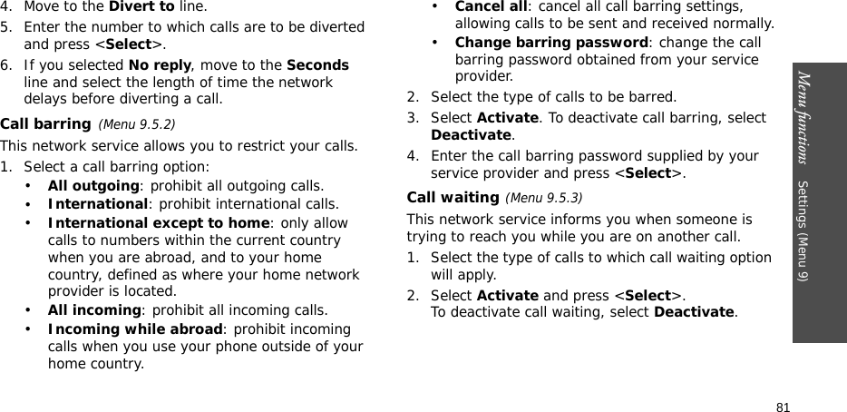 Menu functions    Settings (Menu 9)814. Move to the Divert to line.5. Enter the number to which calls are to be diverted and press &lt;Select&gt;.6. If you selected No reply, move to the Seconds line and select the length of time the network delays before diverting a call.Call barring(Menu 9.5.2)This network service allows you to restrict your calls.1. Select a call barring option:•All outgoing: prohibit all outgoing calls.•International: prohibit international calls.•International except to home: only allow calls to numbers within the current country when you are abroad, and to your home country, defined as where your home network provider is located.•All incoming: prohibit all incoming calls.•Incoming while abroad: prohibit incoming calls when you use your phone outside of your home country.•Cancel all: cancel all call barring settings, allowing calls to be sent and received normally.•Change barring password: change the call barring password obtained from your service provider.2. Select the type of calls to be barred. 3. Select Activate. To deactivate call barring, select Deactivate.4. Enter the call barring password supplied by your service provider and press &lt;Select&gt;.Call waiting(Menu 9.5.3)This network service informs you when someone is trying to reach you while you are on another call.1. Select the type of calls to which call waiting option will apply.2. Select Activate and press &lt;Select&gt;. To deactivate call waiting, select Deactivate. 