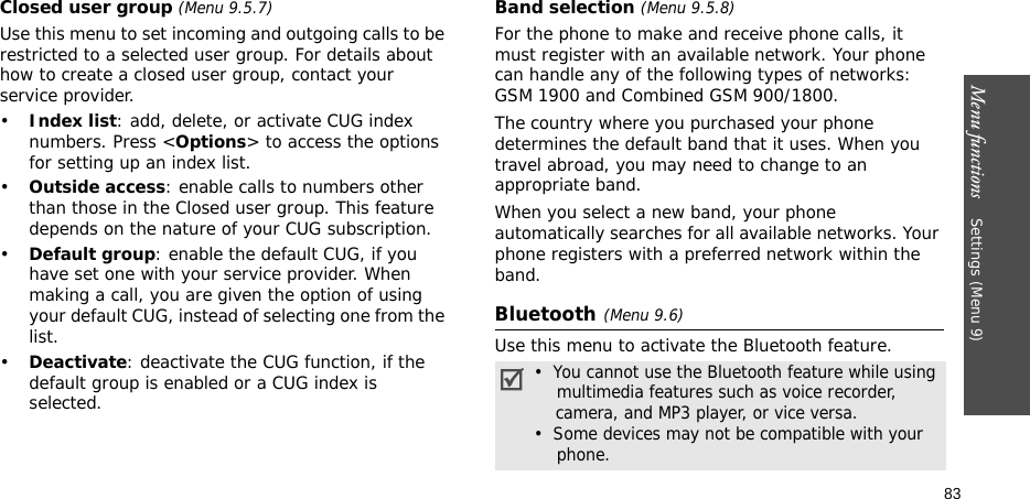 Menu functions    Settings (Menu 9)83Closed user group (Menu 9.5.7)Use this menu to set incoming and outgoing calls to be restricted to a selected user group. For details about how to create a closed user group, contact your service provider.•Index list: add, delete, or activate CUG index numbers. Press &lt;Options&gt; to access the options for setting up an index list.•Outside access: enable calls to numbers other than those in the Closed user group. This feature depends on the nature of your CUG subscription.•Default group: enable the default CUG, if you have set one with your service provider. When making a call, you are given the option of using your default CUG, instead of selecting one from the list.•Deactivate: deactivate the CUG function, if the default group is enabled or a CUG index is selected.Band selection (Menu 9.5.8)For the phone to make and receive phone calls, it must register with an available network. Your phone can handle any of the following types of networks: GSM 1900 and Combined GSM 900/1800.The country where you purchased your phone determines the default band that it uses. When you travel abroad, you may need to change to an appropriate band. When you select a new band, your phone automatically searches for all available networks. Your phone registers with a preferred network within the band.Bluetooth(Menu 9.6) Use this menu to activate the Bluetooth feature.•  You cannot use the Bluetooth feature while using    multimedia features such as voice recorder,    camera, and MP3 player, or vice versa.•  Some devices may not be compatible with your    phone.