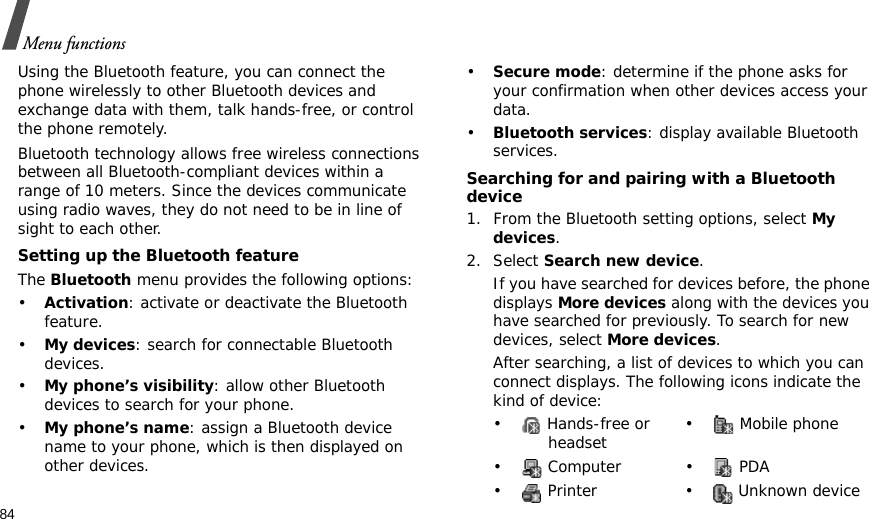 84Menu functionsUsing the Bluetooth feature, you can connect the phone wirelessly to other Bluetooth devices and exchange data with them, talk hands-free, or control the phone remotely.Bluetooth technology allows free wireless connections between all Bluetooth-compliant devices within a range of 10 meters. Since the devices communicate using radio waves, they do not need to be in line of sight to each other. Setting up the Bluetooth featureThe Bluetooth menu provides the following options:•Activation: activate or deactivate the Bluetooth feature.•My devices: search for connectable Bluetooth devices. •My phone’s visibility: allow other Bluetooth devices to search for your phone.•My phone’s name: assign a Bluetooth device name to your phone, which is then displayed on other devices.•Secure mode: determine if the phone asks for your confirmation when other devices access your data.•Bluetooth services: display available Bluetooth services. Searching for and pairing with a Bluetooth device1. From the Bluetooth setting options, select My devices.2. Select Search new device.If you have searched for devices before, the phone displays More devices along with the devices you have searched for previously. To search for new devices, select More devices.After searching, a list of devices to which you can connect displays. The following icons indicate the kind of device:•  Hands-free or headset •  Mobile phone• Computer • PDA•  Printer •  Unknown device