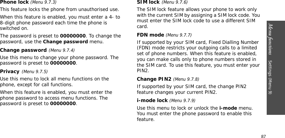 Menu functions    Settings (Menu 9)87Phone lock (Menu 9.7.3) This feature locks the phone from unauthorised use. When this feature is enabled, you must enter a 4- to 8-digit phone password each time the phone is switched on.The password is preset to 00000000. To change the password, use the Change password menu.Change password(Menu 9.7.4)Use this menu to change your phone password. The password is preset to 00000000.Privacy(Menu 9.7.5)Use this menu to lock all menu functions on the phone, except for call functions. When this feature is enabled, you must enter the phone password to access menu functions. The password is preset to 00000000.SIM lock(Menu 9.7.6)The SIM lock feature allows your phone to work only with the current SIM by assigning a SIM lock code. You must enter the SIM lock code to use a different SIM card.FDN mode (Menu 9.7.7) If supported by your SIM card, Fixed Dialling Number (FDN) mode restricts your outgoing calls to a limited set of phone numbers. When this feature is enabled, you can make calls only to phone numbers stored in the SIM card. To use this feature, you must enter your PIN2.Change PIN2 (Menu 9.7.8)If supported by your SIM card, the change PIN2 feature changes your current PIN2. i-mode lock (Menu 9.7.9)Use this menu to lock or unlock the i-mode menu. You must enter the phone password to enable this feature.