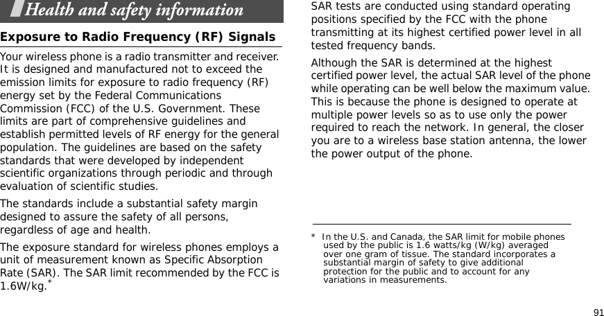91Health and safety informationExposure to Radio Frequency (RF) SignalsYour wireless phone is a radio transmitter and receiver. It is designed and manufactured not to exceed the emission limits for exposure to radio frequency (RF) energy set by the Federal Communications Commission (FCC) of the U.S. Government. These limits are part of comprehensive guidelines and establish permitted levels of RF energy for the general population. The guidelines are based on the safety standards that were developed by independent scientific organizations through periodic and through evaluation of scientific studies.The standards include a substantial safety margin designed to assure the safety of all persons, regardless of age and health.The exposure standard for wireless phones employs a unit of measurement known as Specific Absorption Rate (SAR). The SAR limit recommended by the FCC is 1.6W/kg.*SAR tests are conducted using standard operating positions specified by the FCC with the phone transmitting at its highest certified power level in all tested frequency bands. Although the SAR is determined at the highest certified power level, the actual SAR level of the phone while operating can be well below the maximum value. This is because the phone is designed to operate at multiple power levels so as to use only the power required to reach the network. In general, the closer you are to a wireless base station antenna, the lower the power output of the phone.*  In the U.S. and Canada, the SAR limit for mobile phones used by the public is 1.6 watts/kg (W/kg) averaged over one gram of tissue. The standard incorporates a substantial margin of safety to give additional protection for the public and to account for any variations in measurements.