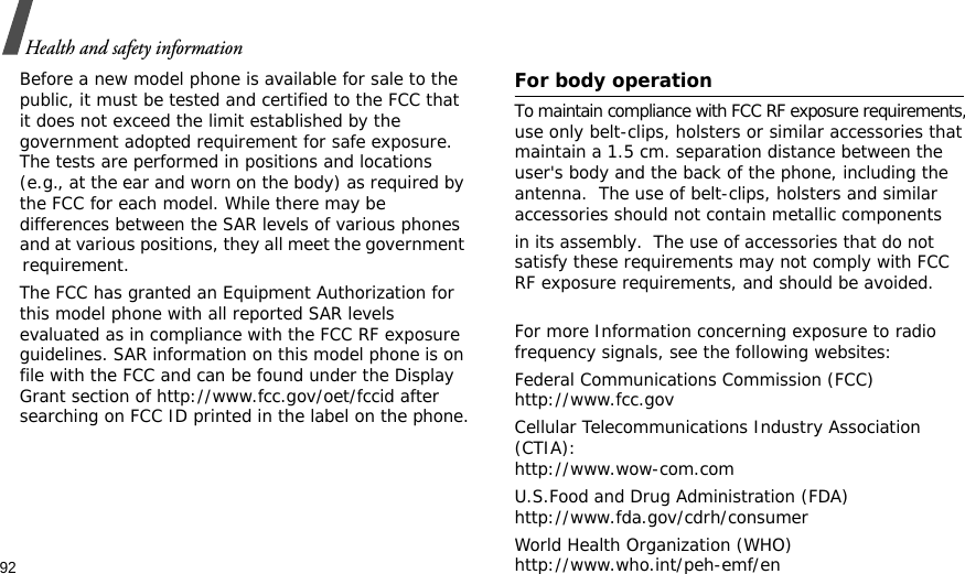 92Health and safety informationBefore a new model phone is available for sale to the public, it must be tested and certified to the FCC that it does not exceed the limit established by the government adopted requirement for safe exposure. The tests are performed in positions and locations (e.g., at the ear and worn on the body) as required by the FCC for each model. While there may be differences between the SAR levels of various phones and at various positions, they all meet the government requirement.       The FCC has granted an Equipment Authorization for this model phone with all reported SAR levels evaluated as in compliance with the FCC RF exposure guidelines. SAR information on this model phone is on file with the FCC and can be found under the Display Grant section of http://www.fcc.gov/oet/fccid after searching on FCC ID printed in the label on the phone.   For body operationTo maintain compliance with FCC RF exposure requirements, use only belt-clips, holsters or similar accessories that maintain a 1.5 cm. separation distance between the user&apos;s body and the back of the phone, including the antenna.  The use of belt-clips, holsters and similar accessories should not contain metallic components in its assembly.  The use of accessories that do not satisfy these requirements may not comply with FCC RF exposure requirements, and should be avoided.For more Information concerning exposure to radio frequency signals, see the following websites:Federal Communications Commission (FCC)http://www.fcc.govCellular Telecommunications Industry Association (CTIA):http://www.wow-com.comU.S.Food and Drug Administration (FDA)http://www.fda.gov/cdrh/consumerWorld Health Organization (WHO)http://www.who.int/peh-emf/en