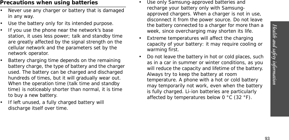 Health and safety information  93Precautions when using batteries• Never use any charger or battery that is damaged in any way.• Use the battery only for its intended purpose.• If you use the phone near the network’s base station, it uses less power; talk and standby time are greatly affected by the signal strength on the cellular network and the parameters set by the network operator. • Battery charging time depends on the remaining battery charge, the type of battery and the charger used. The battery can be charged and discharged hundreds of times, but it will gradually wear out. When the operation time (talk time and standby time) is noticeably shorter than normal, it is time to buy a new battery.• If left unused, a fully charged battery will discharge itself over time.• Use only Samsung-approved batteries and recharge your battery only with Samsung-approved chargers. When a charger is not in use, disconnect it from the power source. Do not leave the battery connected to a charger for more than a week, since overcharging may shorten its life.• Extreme temperatures will affect the charging capacity of your battery: it may require cooling or warming first.• Do not leave the battery in hot or cold places, such as in a car in summer or winter conditions, as you will reduce the capacity and lifetime of the battery. Always try to keep the battery at room temperature. A phone with a hot or cold battery may temporarily not work, even when the battery is fully charged. Li-ion batteries are particularly affected by temperatures below 0 °C (32 °F).