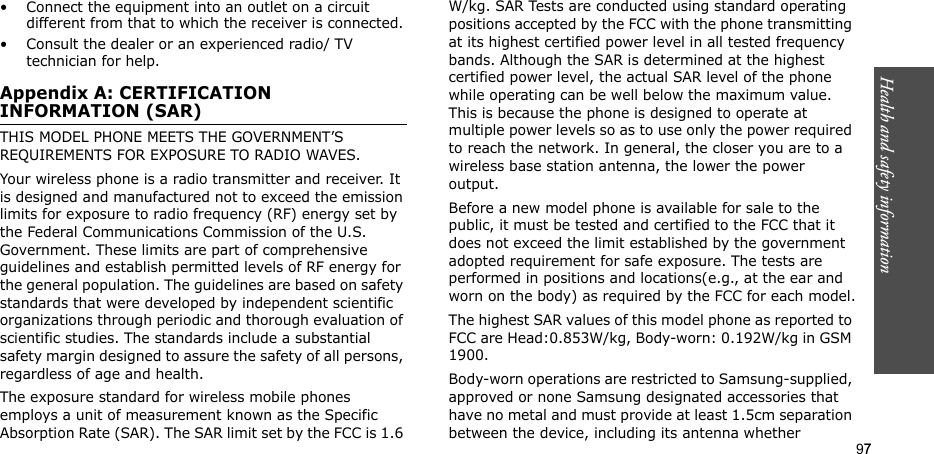 97Health and safety information• Connect the equipment into an outlet on a circuit different from that to which the receiver is connected.• Consult the dealer or an experienced radio/ TV technician for help.Appendix A: CERTIFICATION INFORMATION (SAR)THIS MODEL PHONE MEETS THE GOVERNMENT’S REQUIREMENTS FOR EXPOSURE TO RADIO WAVES.Your wireless phone is a radio transmitter and receiver. It is designed and manufactured not to exceed the emission limits for exposure to radio frequency (RF) energy set by the Federal Communications Commission of the U.S. Government. These limits are part of comprehensive guidelines and establish permitted levels of RF energy for the general population. The guidelines are based on safety standards that were developed by independent scientific organizations through periodic and thorough evaluation of scientific studies. The standards include a substantial safety margin designed to assure the safety of all persons, regardless of age and health.The exposure standard for wireless mobile phones employs a unit of measurement known as the Specific Absorption Rate (SAR). The SAR limit set by the FCC is 1.6 W/kg. SAR Tests are conducted using standard operating positions accepted by the FCC with the phone transmitting at its highest certified power level in all tested frequency bands. Although the SAR is determined at the highest certified power level, the actual SAR level of the phone while operating can be well below the maximum value. This is because the phone is designed to operate at multiple power levels so as to use only the power required to reach the network. In general, the closer you are to a wireless base station antenna, the lower the power output.Before a new model phone is available for sale to the public, it must be tested and certified to the FCC that it does not exceed the limit established by the government adopted requirement for safe exposure. The tests are performed in positions and locations(e.g., at the ear and worn on the body) as required by the FCC for each model.The highest SAR values of this model phone as reported to FCC are Head:0.853W/kg, Body-worn: 0.192W/kg in GSM  1900.Body-worn operations are restricted to Samsung-supplied, approved or none Samsung designated accessories that have no metal and must provide at least 1.5cm separation between the device, including its antenna whether 