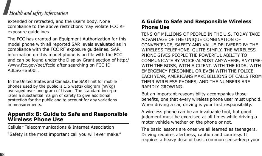 98Health and safety informationextended or retracted, and the user’s body. None compliance to the above restrictions may violate FCC RF exposure guidelines.The FCC has granted an Equipment Authorization for this model phone with all reported SAR levels evaluated as in compliance with the FCC RF exposure guidelines. SAR information on this model phone is on file with the FCC and can be found under the Display Grant section of http://www.fcc.gov/oet/fccid after searching on FCC ID A3LSGHS500I.In the United States and Canada, the SAR limit for mobile phones used by the public is 1.6 watts/kilogram (W/kg) averaged over one gram of tissue. The standard incorpo-rates a substantial ma gin of safety to give additional protection for the public and to account for any variations in measurements.Appendix B: Guide to Safe and Responsible Wireless Phone UseCellular Telecommunications &amp; Internet Association“Safety is the most important call you will ever make.”A Guide to Safe and Responsible Wireless Phone UseTENS OF MILLIONS OF PEOPLE IN THE U.S. TODAY TAKE ADVANTAGE OF THE UNIQUE COMBINATION OF CONVENIENCE, SAFETY AND VALUE DELIVERED BY THE WIRELESS TELEPHONE. QUITE SIMPLY, THE WIRELESS PHONE GIVES PEOPLE THE POWERFUL ABILITY TO COMMUNICATE BY VOICE-ALMOST ANYWHERE, ANYTIME-WITH THE BOSS, WITH A CLIENT, WITH THE KIDS, WITH EMERGENCY PERSONNEL OR EVEN WITH THE POLICE. EACH YEAR, AMERICANS MAKE BILLIONS OF CALLS FROM THEIR WIRELESS PHONES, AND THE NUMBERS ARE RAPIDLY GROWING.But an important responsibility accompanies those benefits, one that every wireless phone user must uphold. When driving a car, driving is your first responsibility. A wireless phone can be an invaluable tool, but good judgment must be exercised at all times while driving a motor vehicle whether on the phone or not.The basic lessons are ones we all learned as teenagers. Driving requires alertness, caution and courtesy. It requires a heavy dose of basic common sense-keep your 