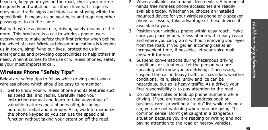 99Health and safety informationhead up, keep your eyes on the road, check your mirrors frequently and watch out for other drivers. It requires obeying all traffic signs and signals and staying within the speed limit. It means using seat belts and requiring other passengers to do the same. But with wireless phone use, driving safely means a little more. This brochure is a call to wireless phone users everywhere to make safety their first priority when behind the wheel of a car. Wireless telecommunications is keeping us in touch, simplifying our lives, protecting us in emergencies and providing opportunities to help others in need. When it comes to the use of wireless phones, safety is your most important call.Wireless Phone “Safety Tips”Below are safety tips to follow while driving and using a wireless phone which should be easy to remember:1. Get to know your wireless phone and its features such as speed dial and redial. Carefully read your instruction manual and learn to take advantage of valuable features most phones offer, including automatic redial and memory. Also, work to memorize the phone keypad so you can use the speed dial function without taking your attention off the road.2. When available, use a hands free device. A number of hands free wireless phone accessories are readily available today. Whether you choose an installed mounted device for your wireless phone or a speaker phone accessory, take advantage of these devices if available to you.3. Position your wireless phone within easy reach. Make sure you place your wireless phone within easy reach and where you can grab it without removing your eyes from the road. If you get an incoming call at an inconvenient time, if possible, let your voice mail answer it for you.4. Suspend conversations during hazardous driving conditions or situations. Let the person you are speaking with know you are driving; if necessary, suspend the call in heavy traffic or hazardous weather conditions. Rain, sleet, snow and ice can be hazardous, but so is heavy traffic. As a driver, your first responsibility is to pay attention to the road.5. Do not take notes or look up phone numbers while driving. If you are reading an address book or business card, or writing a “to do” list while driving a car, you are not watching where you are going. It’s common sense. Don’t get caught in a dangerous situation because you are reading or writing and not paying attention to the road or nearby vehicles.